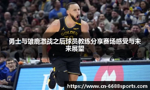 勇士与雄鹿激战之后球员教练分享赛场感受与未来展望