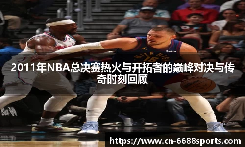 2011年NBA总决赛热火与开拓者的巅峰对决与传奇时刻回顾