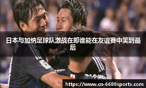 日本与加纳足球队激战在即谁能在友谊赛中笑到最后